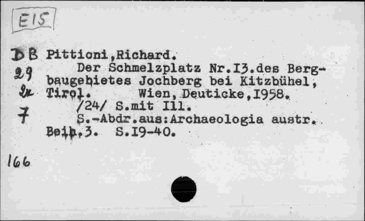 ﻿ЭВ м
?
Pittioni »Richard.
Der Schmelzplatz Nr.ІЗ.des Bergbaugebietes Jochberg bei Kitzbühel, Tir<4. Wien, Deuticke, 1958.
/24/ S.mit Ill.
S.-Abdr.aus:Archaeologia austr.. Be^f3. S. 19-40.
I (d (o